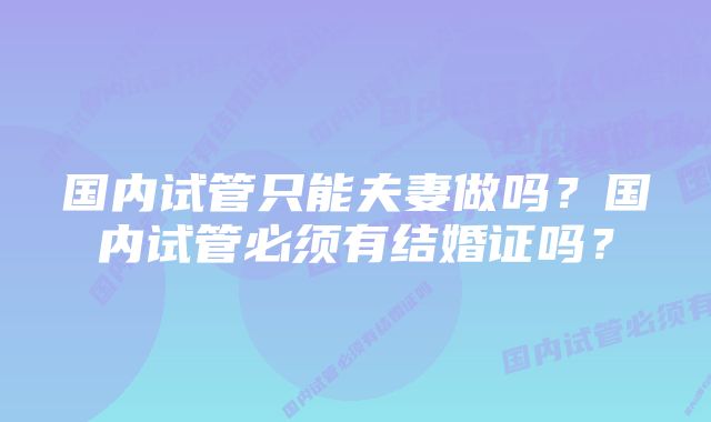 国内试管只能夫妻做吗？国内试管必须有结婚证吗？