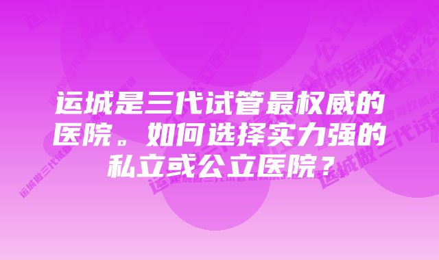 运城是三代试管最权威的医院。如何选择实力强的私立或公立医院？