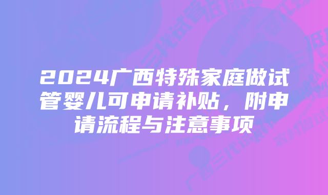 2024广西特殊家庭做试管婴儿可申请补贴，附申请流程与注意事项