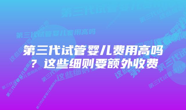 第三代试管婴儿费用高吗？这些细则要额外收费