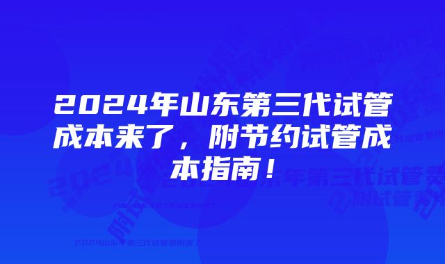 2024年山东第三代试管成本来了，附节约试管成本指南！