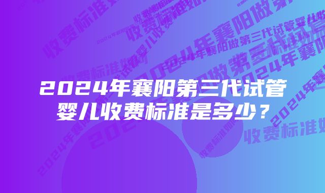 2024年襄阳第三代试管婴儿收费标准是多少？