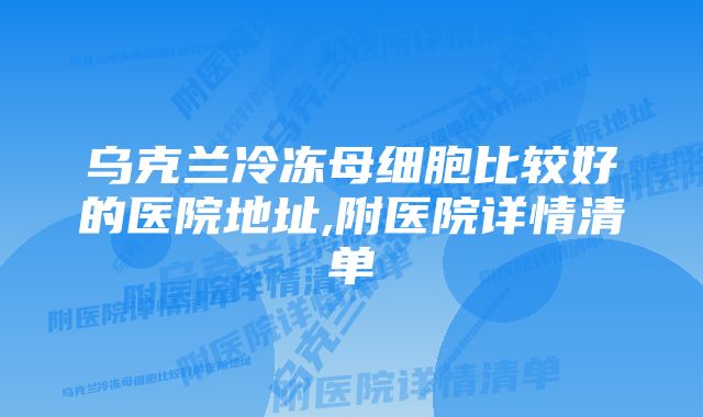 乌克兰冷冻母细胞比较好的医院地址,附医院详情清单