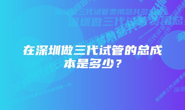 在深圳做三代试管的总成本是多少？