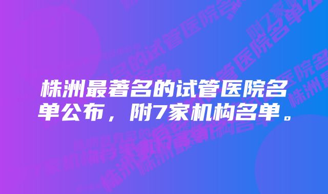 株洲最著名的试管医院名单公布，附7家机构名单。