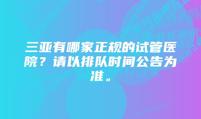 三亚有哪家正规的试管医院？请以排队时间公告为准。