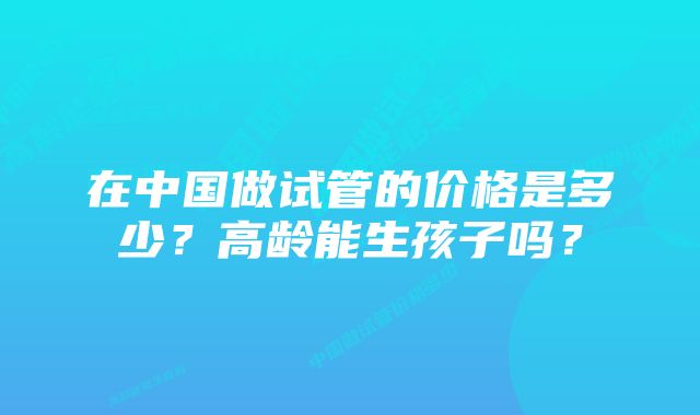 在中国做试管的价格是多少？高龄能生孩子吗？