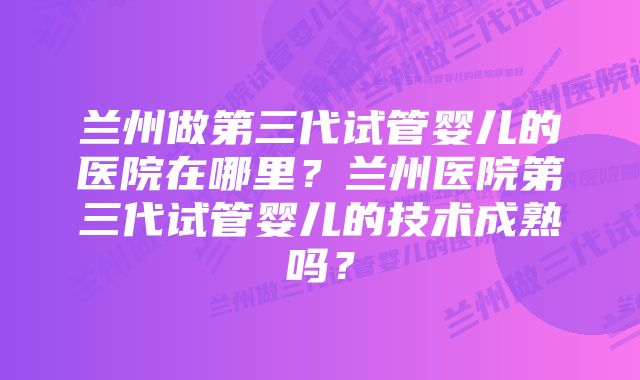 兰州做第三代试管婴儿的医院在哪里？兰州医院第三代试管婴儿的技术成熟吗？