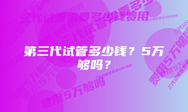 第三代试管多少钱？5万够吗？