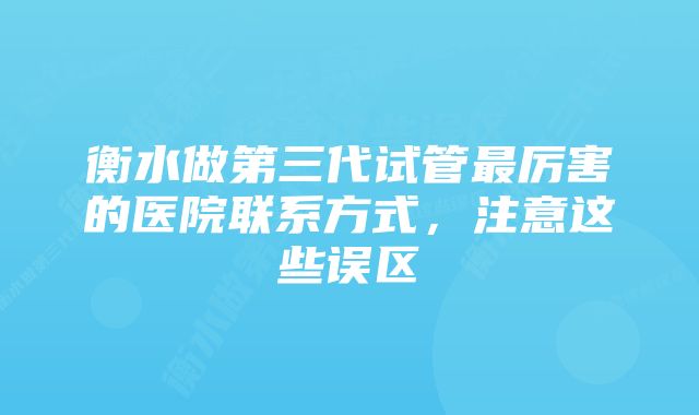 衡水做第三代试管最厉害的医院联系方式，注意这些误区