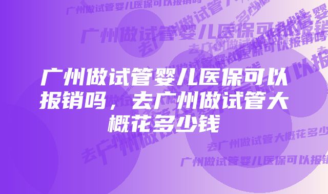 广州做试管婴儿医保可以报销吗，去广州做试管大概花多少钱