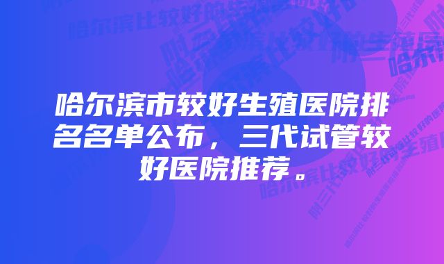 哈尔滨市较好生殖医院排名名单公布，三代试管较好医院推荐。