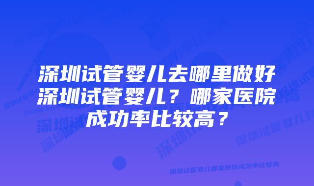 深圳试管婴儿去哪里做好深圳试管婴儿？哪家医院成功率比较高？