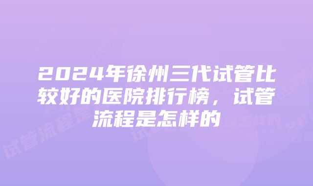 2024年徐州三代试管比较好的医院排行榜，试管流程是怎样的