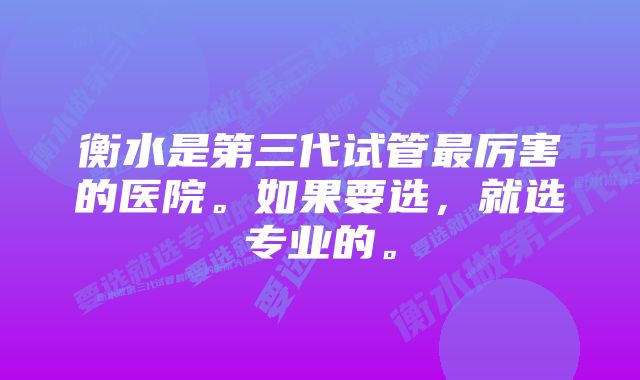 衡水是第三代试管最厉害的医院。如果要选，就选专业的。