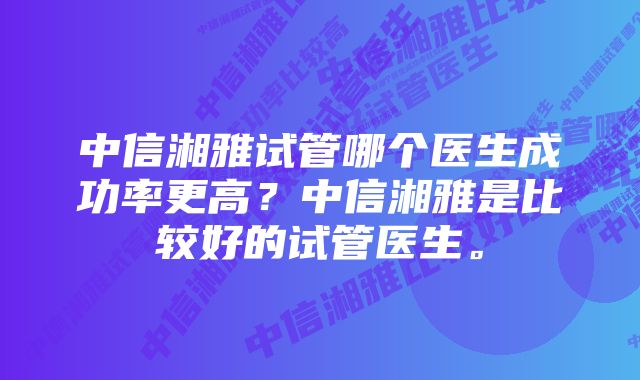 中信湘雅试管哪个医生成功率更高？中信湘雅是比较好的试管医生。