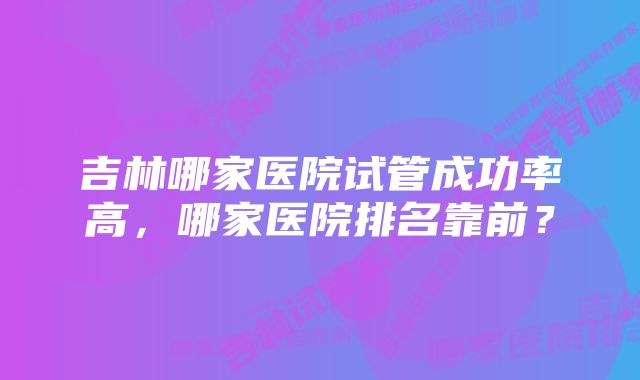 吉林哪家医院试管成功率高，哪家医院排名靠前？