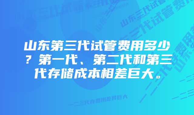 山东第三代试管费用多少？第一代、第二代和第三代存储成本相差巨大。