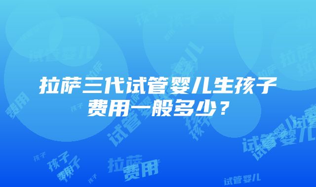 拉萨三代试管婴儿生孩子费用一般多少？