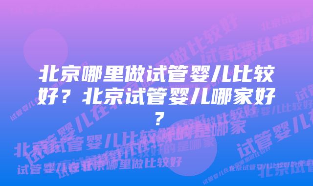 北京哪里做试管婴儿比较好？北京试管婴儿哪家好？