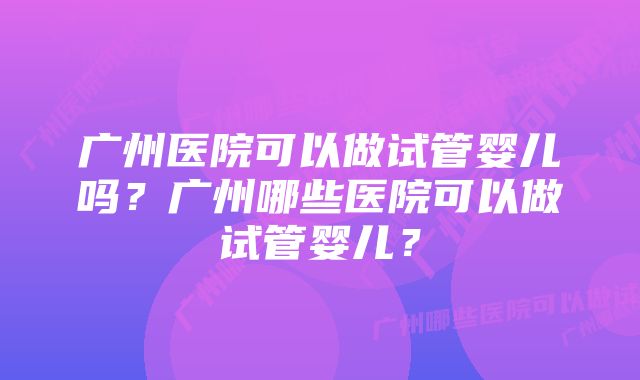 广州医院可以做试管婴儿吗？广州哪些医院可以做试管婴儿？