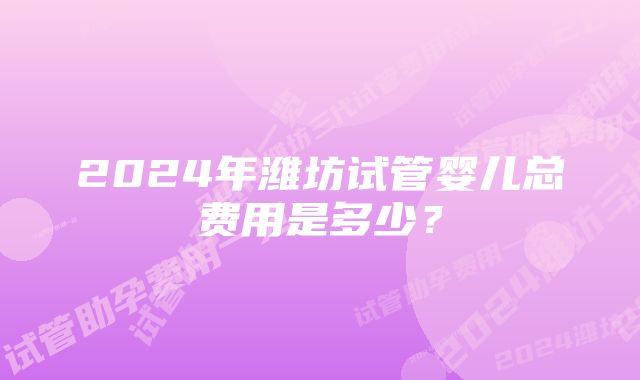 2024年潍坊试管婴儿总费用是多少？