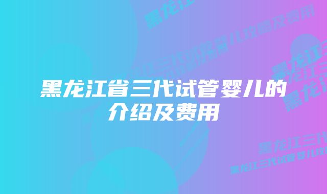 黑龙江省三代试管婴儿的介绍及费用