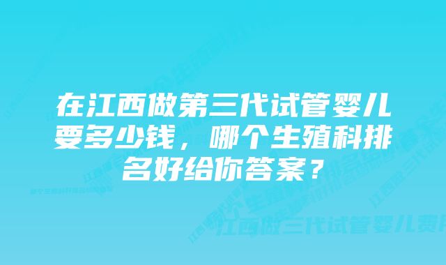 在江西做第三代试管婴儿要多少钱，哪个生殖科排名好给你答案？