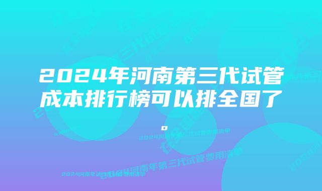 2024年河南第三代试管成本排行榜可以排全国了。