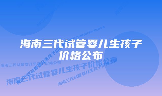 海南三代试管婴儿生孩子价格公布