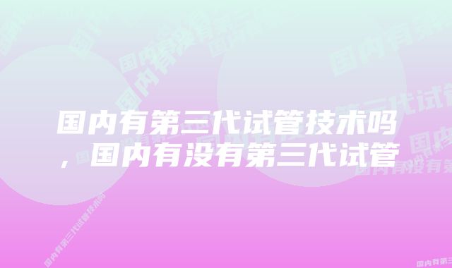 国内有第三代试管技术吗，国内有没有第三代试管