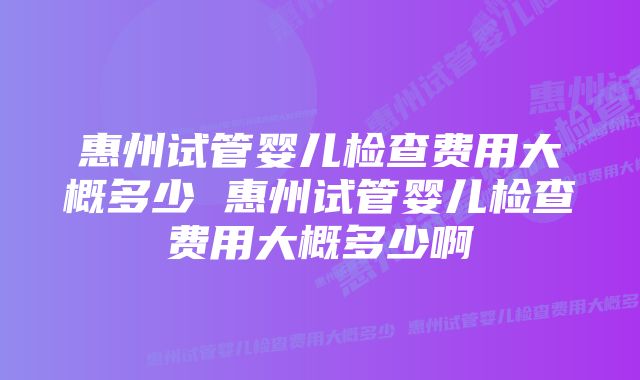 惠州试管婴儿检查费用大概多少 惠州试管婴儿检查费用大概多少啊