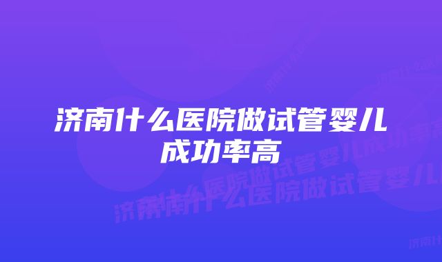 济南什么医院做试管婴儿成功率高