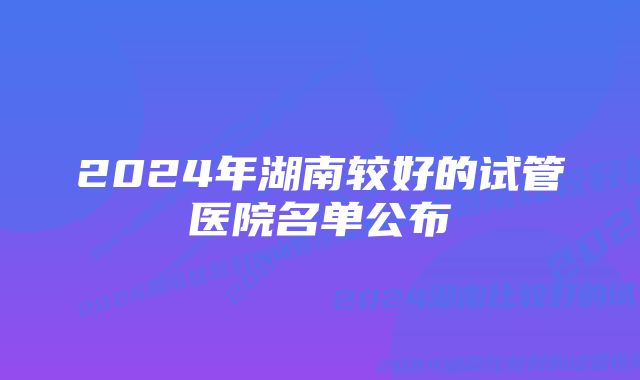 2024年湖南较好的试管医院名单公布