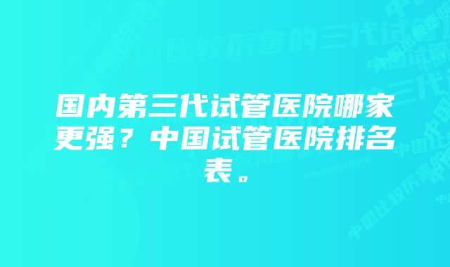 国内第三代试管医院哪家更强？中国试管医院排名表。