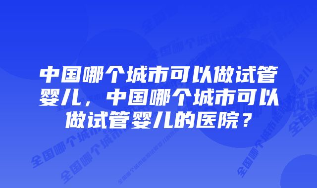 中国哪个城市可以做试管婴儿，中国哪个城市可以做试管婴儿的医院？