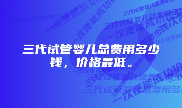 三代试管婴儿总费用多少钱，价格最低。