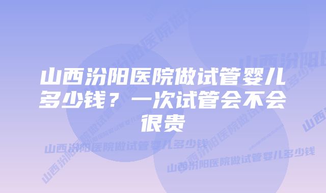 山西汾阳医院做试管婴儿多少钱？一次试管会不会很贵