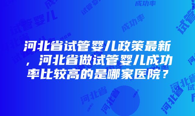 河北省试管婴儿政策最新，河北省做试管婴儿成功率比较高的是哪家医院？