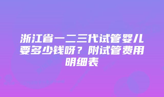 浙江省一二三代试管婴儿要多少钱呀？附试管费用明细表