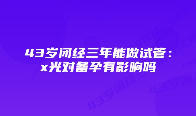 43岁闭经三年能做试管：x光对备孕有影响吗