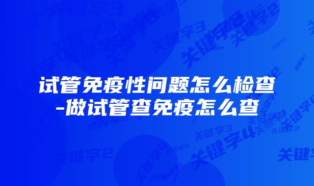 试管免疫性问题怎么检查-做试管查免疫怎么查