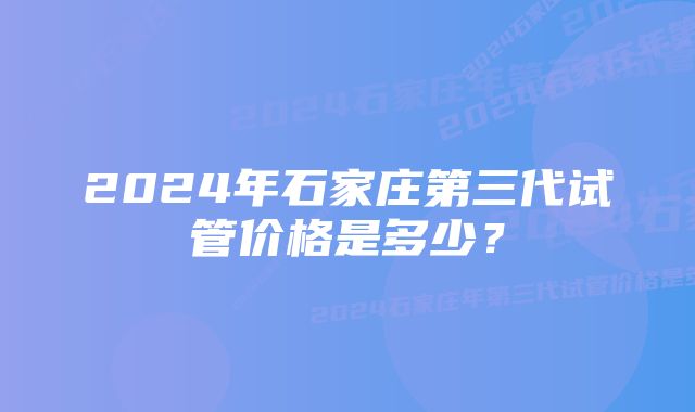 2024年石家庄第三代试管价格是多少？