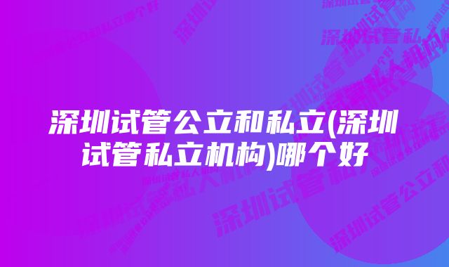 深圳试管公立和私立(深圳试管私立机构)哪个好