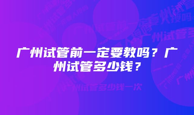 广州试管前一定要教吗？广州试管多少钱？