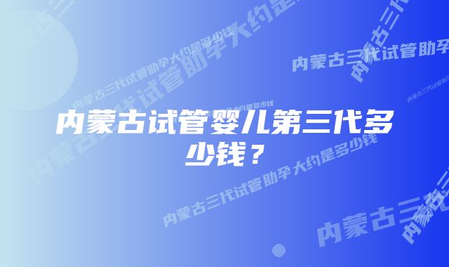 内蒙古试管婴儿第三代多少钱？