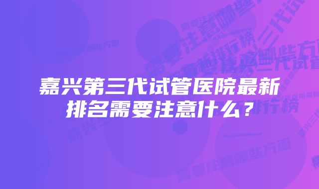 嘉兴第三代试管医院最新排名需要注意什么？