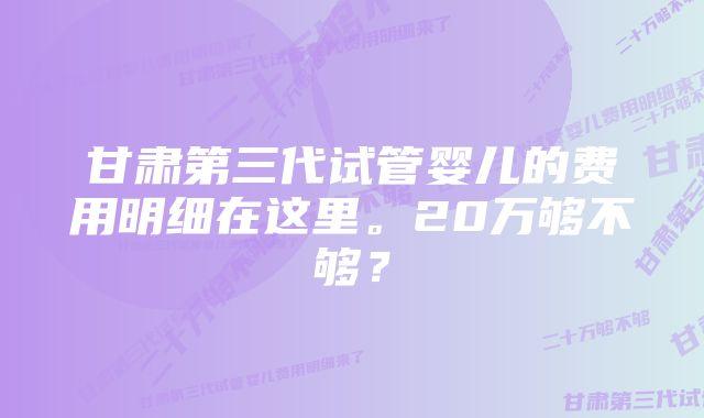 甘肃第三代试管婴儿的费用明细在这里。20万够不够？