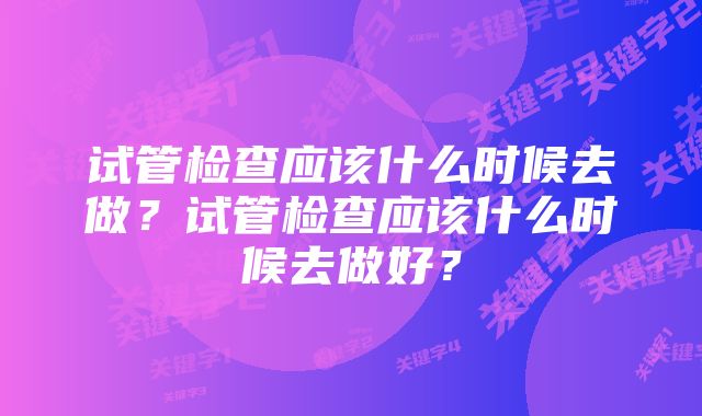 试管检查应该什么时候去做？试管检查应该什么时候去做好？