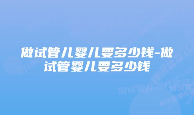 做试管儿婴儿要多少钱-做试管婴儿要多少钱